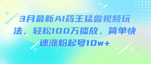 3月最新AI药王猛兽视频玩法，轻松100W播放，简单快速涨粉起号10w+-鑫梵淘