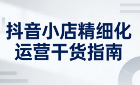 抖音小店精细化运营干货指南新版，助力商家系统提升店铺运营能力(更新26年5月)-鑫梵淘