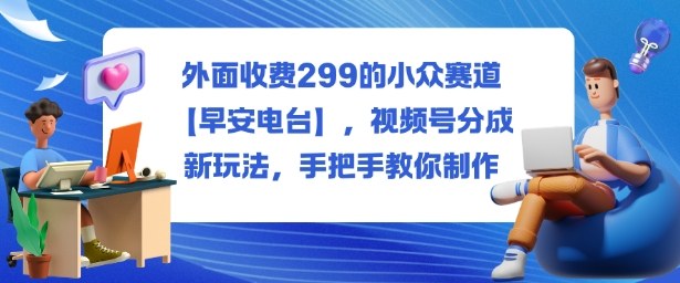 外面收费299的小众赛道【早安电台】，视频号分成新玩法，手把手教你制作-鑫梵淘