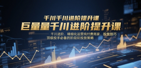 巨量千川进阶提升课，千川进阶、精细化运营纯付费商家、投放技巧、顶级投手必备的阶段性投放策略-鑫梵淘