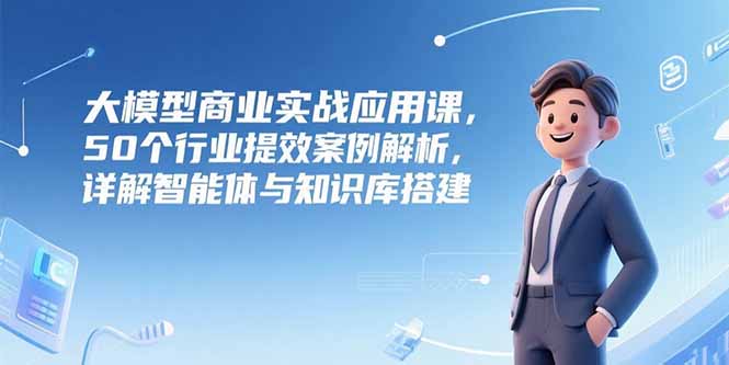 大模型商业实战应用课，50个行业提效案例解析，详解智能体与知识库搭建-鑫梵淘