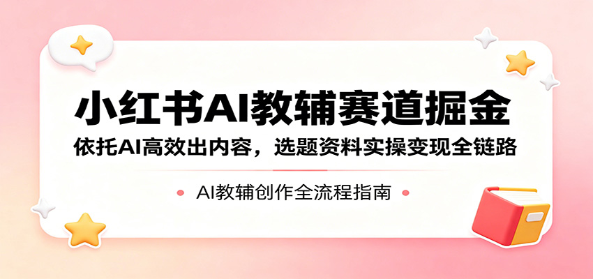 小红书AI教辅赛道掘金：依托AI高效出内容，选题资料实操变现全链路-鑫梵淘