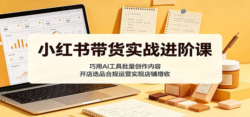 小红书带货实战进阶课：巧用AI工具批量创作内容，开店选品合规运营实现店铺增收-鑫梵淘