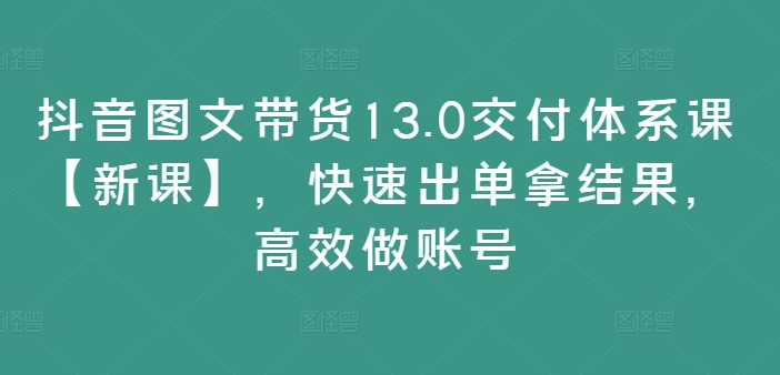 抖音图文带货13.0交付体系课【新课】，快速出单拿结果，高效做账号-鑫梵淘