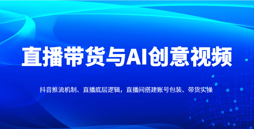 直播带货与AI创意视频，抖音推流机制、直播底层逻辑，直播间搭建账号包装、带货实操-鑫梵淘