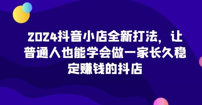 2024抖音小店全新打法，让普通人也能学会做一家长久稳定赚钱的抖店-鑫梵淘