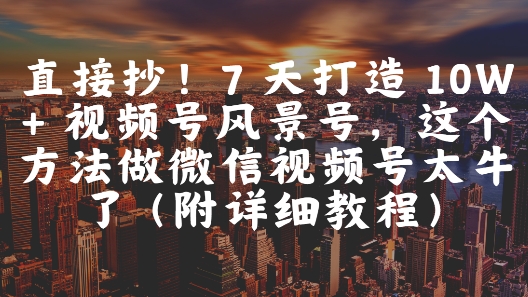直接抄！7 天打造 10W + 视频号风景号，这个方法做微信视频号太牛了(附详细教程)-鑫梵淘