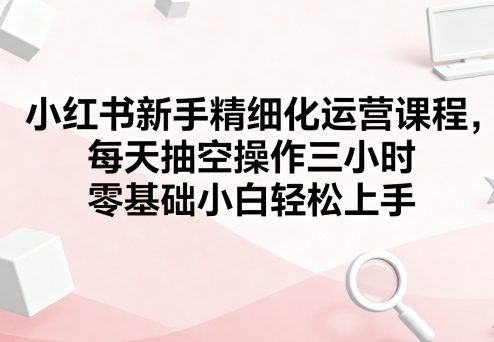小红书新手精细化运营课程，每天抽空操作三小时，零基础小白轻松上手-鑫梵淘