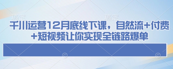 千川运营12月底线下课，自然流+付费+短视频让你实现全链路爆单-鑫梵淘
