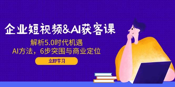 企业短视频&AI获客课：解析5.0时代机遇，AI方法，6步突围与商业定位-鑫梵淘