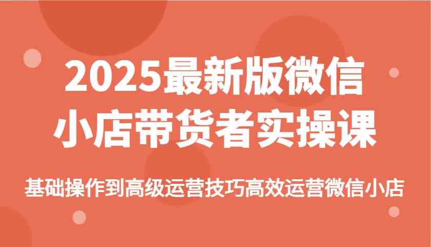 2025最新版微信小店带货者实操课，基础操作到高级运营技巧高效运营微信小店-鑫梵淘