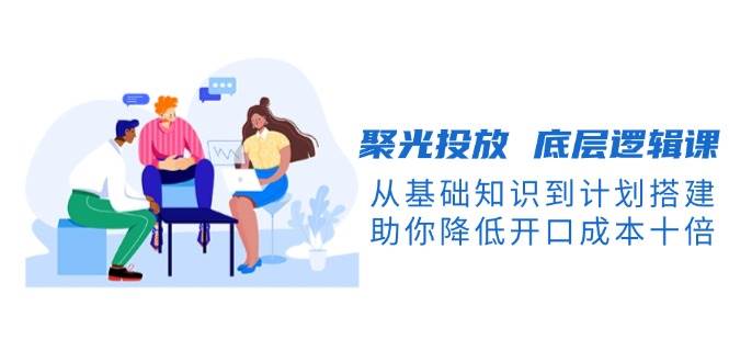 聚光投放底层逻辑课，从基础知识到计划搭建，助你降低开口成本十倍-鑫梵淘