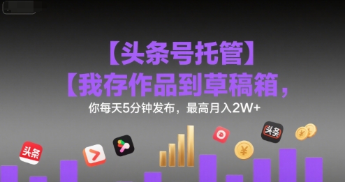 【头条号托管 】我存作品到草稿箱，你每天5分钟发布，最高月入2W+【揭秘】-鑫梵淘