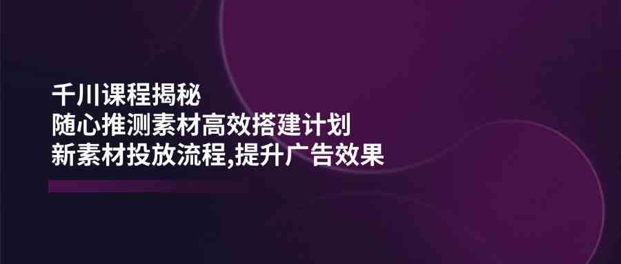 千川课程揭秘：随心推测素材高效搭建计划,新素材投放流程,提升广告效果-鑫梵淘