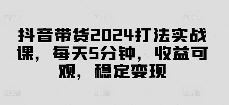 抖音带货2024打法实战课，每天5分钟，收益可观，稳定变现【揭秘】-鑫梵淘