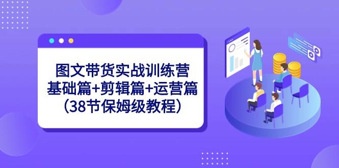 图文带货实战训练营：基础篇+剪辑篇+运营篇（38节保姆级教程）-鑫梵淘