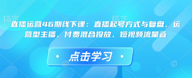 直播运营46期线下课：直播起号方式与复盘、运营型主播、付费混合投放、短视频流量叠-鑫梵淘