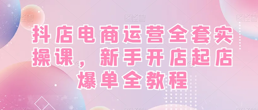 抖店电商运营全套实操课，新手开店起店爆单全教程-鑫梵淘