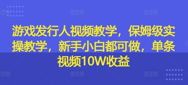 游戏发行人视频教学，保姆级实操教学，新手小白都可做，单条视频10W收益-鑫梵淘