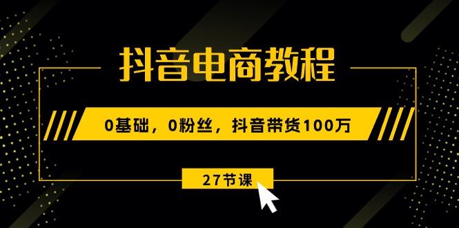 抖音电商教程：0基础，0粉丝，抖音带货100万(27节视频课-鑫梵淘