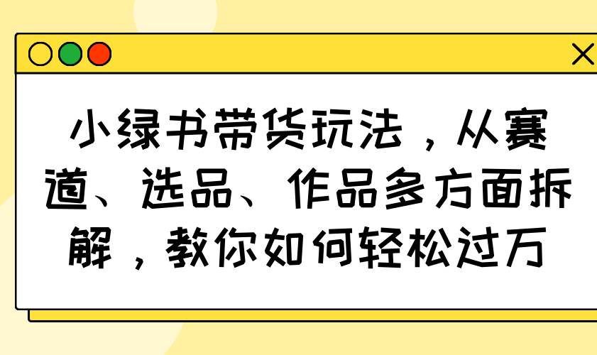 （14537期）小绿书带货玩法，从赛道、选品、作品多方面拆解，教你如何轻松过万-鑫梵淘