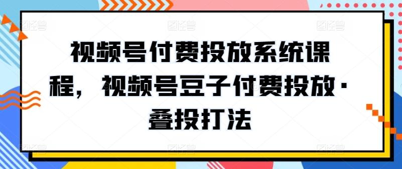 视频号付费投放系统课程，视频号豆子付费投放·叠投打法-鑫梵淘