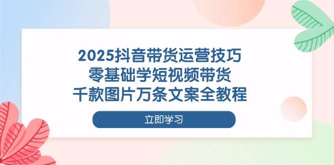 2025抖音带货运营技巧，零基础学短视频带货，千款图片万条文案全教程-鑫梵淘