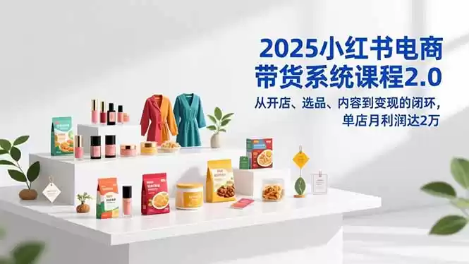 2025小红书电商带货系统课程2.0，从开店、选品、内容到变现的闭环，单店月利润达2万-鑫梵淘