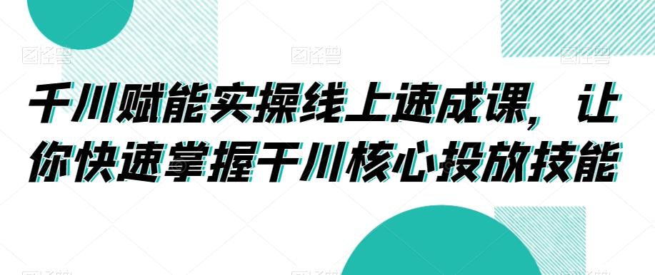 千川赋能实操线上速成课，让你快速掌握干川核心投放技能-鑫梵淘