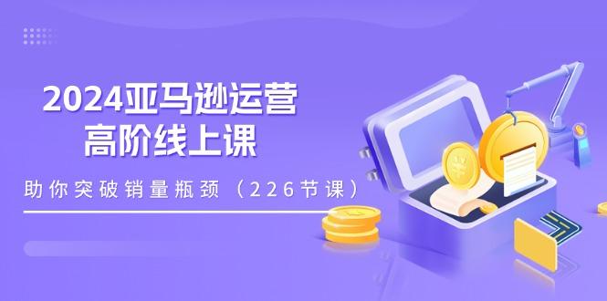 2024亚马逊运营-高阶线上课，助你突破销量瓶颈(228节课-鑫梵淘