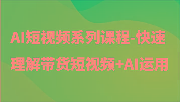 AI短视频系列课程-快速理解带货短视频+AI工具短视频运用-鑫梵淘