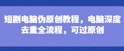 短剧电脑伪原创教程，电脑深度去重全流程，可过原创-鑫梵淘