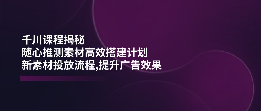 （14317期）千川课程揭秘：随心推测素材高效搭建计划,新素材投放流程,提升广告效果-鑫梵淘