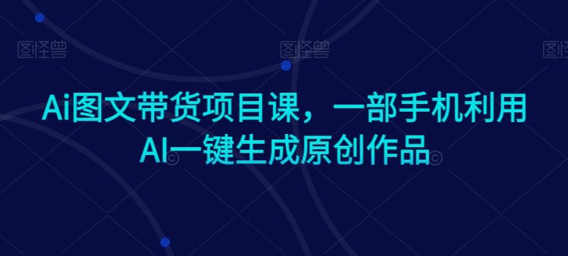 Ai图文带货项目课，一部手机利用AI一键生成原创作品-鑫梵淘