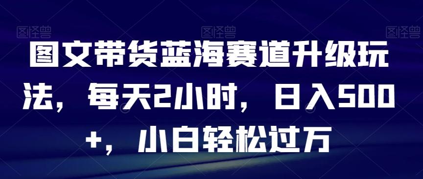 图文带货蓝海赛道升级玩法，每天2小时，日入500+，小白轻松过万-鑫梵淘