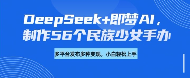 DeepSeek+即梦AI，制作56个民族少女手办，附详细教程+变现方向-鑫梵淘