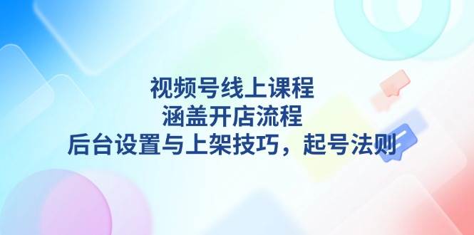 视频号线上课程详解，涵盖开店流程，后台设置与上架技巧，起号法则-鑫梵淘