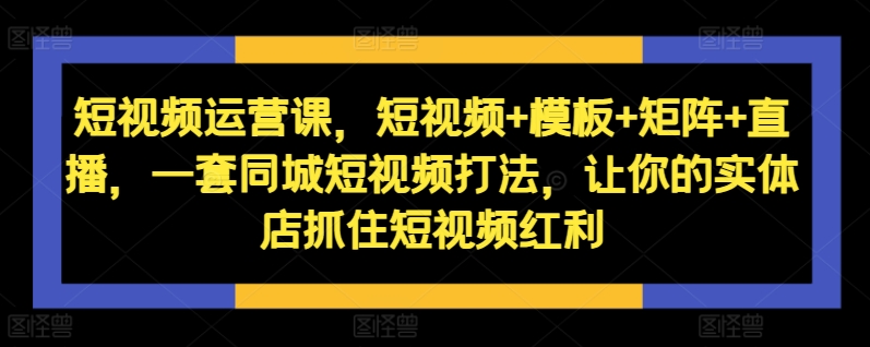 短视频运营课，短视频+模板+矩阵+直播，一套同城短视频打法，让你的实体店抓住短视频红利-鑫梵淘