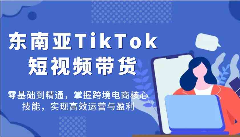 东南亚TikTok短视频带货，零基础到精通，掌握跨境电商核心技能，实现高效运营与盈利-鑫梵淘