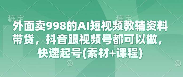 外面卖998的AI短视频教辅资料带货，抖音跟视频号都可以做，快速起号(素材+课程)-鑫梵淘