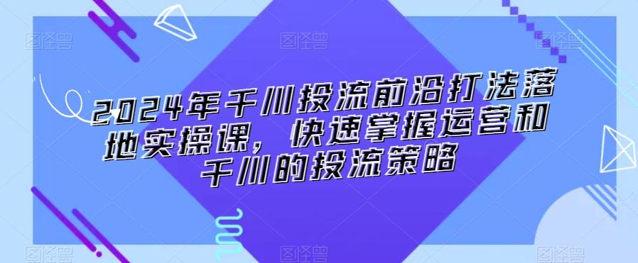 2024年千川投流前沿打法落地实操课，快速掌握运营和千川的投流策略-鑫梵淘