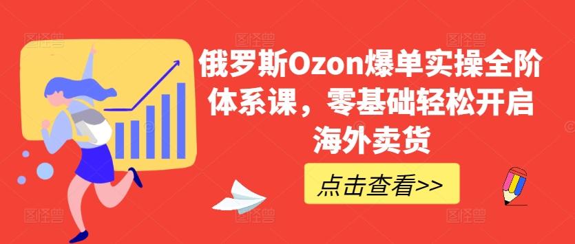 俄罗斯Ozon爆单实操全阶体系课，零基础轻松开启海外卖货-鑫梵淘