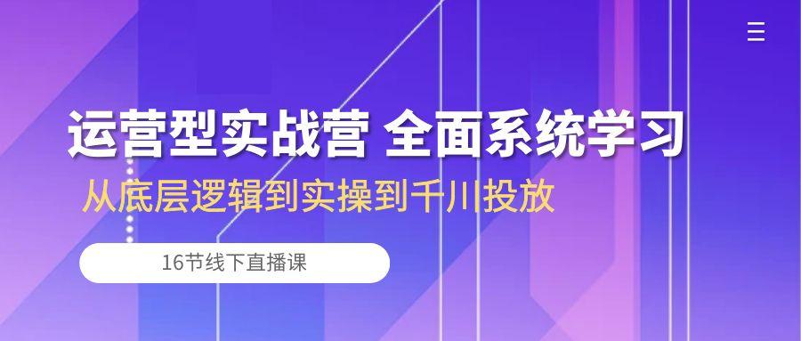 运营型实战营 全面系统学习-从底层逻辑到实操到千川投放(16节线下直播课-鑫趣淘