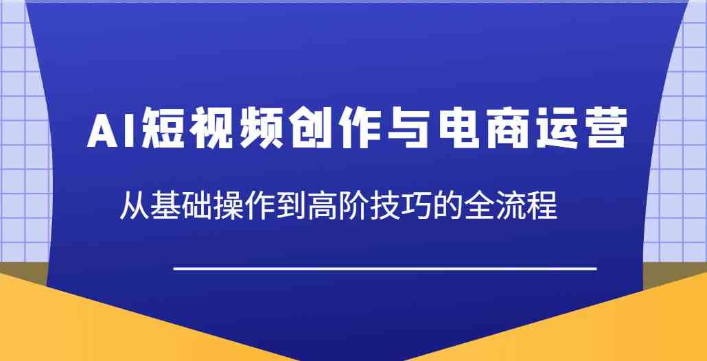 AI短视频创作与电商运营，从基础操作到高阶技巧的全流程-鑫梵淘
