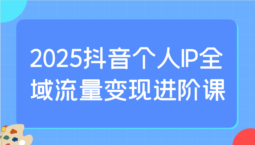 2025抖音个人IP全域流量变现进阶课：选爆品、抖音付费投流、千川投流实操及优化等-鑫梵淘